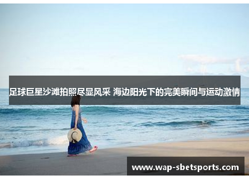 足球巨星沙滩拍照尽显风采 海边阳光下的完美瞬间与运动激情