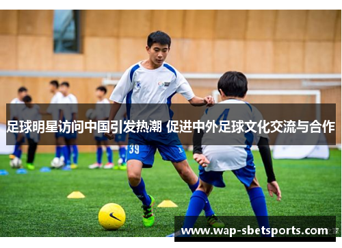 足球明星访问中国引发热潮 促进中外足球文化交流与合作