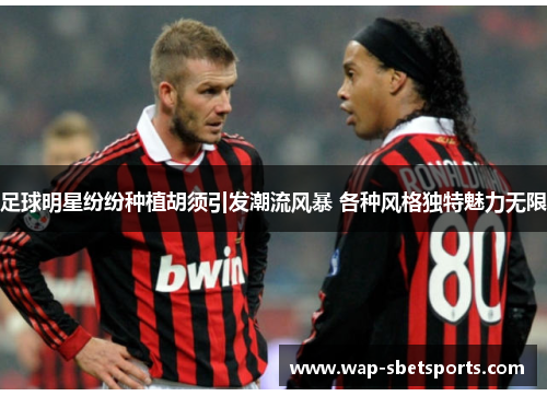 足球明星纷纷种植胡须引发潮流风暴 各种风格独特魅力无限