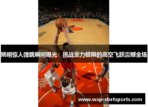 姚明惊人弹跳瞬间曝光:挑战重力极限的高空飞跃震撼全场 姚明惊人弹跳瞬间曝光:挑战重力极限的高空飞跃震撼全场