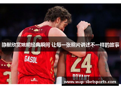 静默欣赏姚明经典瞬间 让每一张照片讲述不一样的故事