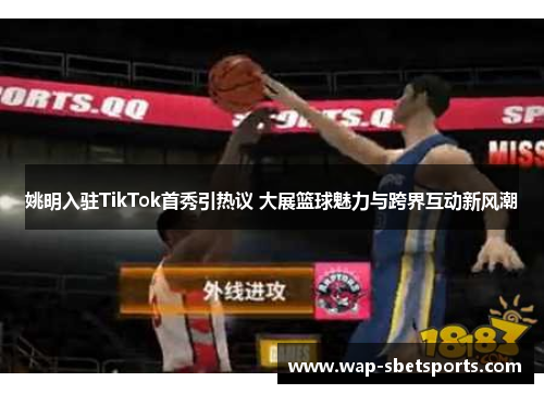 姚明入驻TikTok首秀引热议 大展篮球魅力与跨界互动新风潮