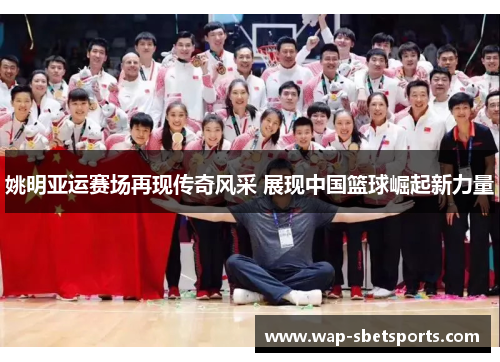 姚明亚运赛场再现传奇风采 展现中国篮球崛起新力量