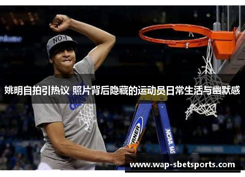 姚明自拍引热议 照片背后隐藏的运动员日常生活与幽默感 姚明自拍引热议 照片背后隐藏的运动员日常生活与幽默感