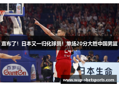 宣布了！日本又一归化球员！单场20分大胜中国男篮