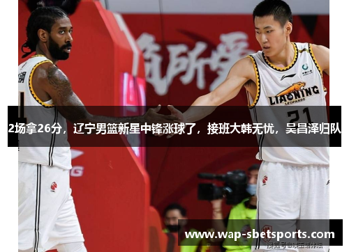 2场拿26分,辽宁男篮新星中锋涨球了,接班大韩无忧,吴昌泽归队 2场拿26分,辽宁男篮新星中锋涨球了,接班大韩无忧,吴昌泽归队